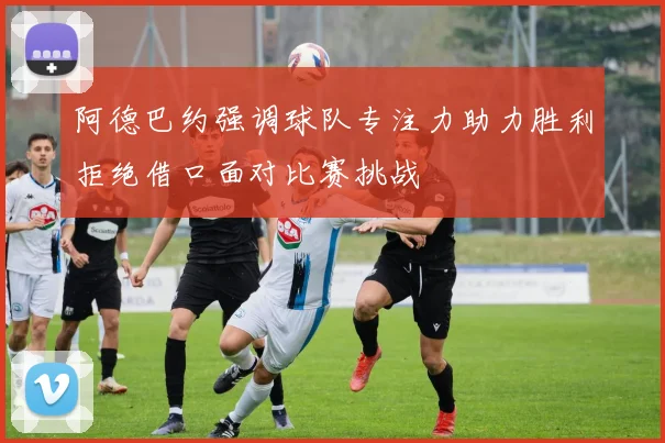阿德巴约强调球队专注力助力胜利拒绝借口面对比赛挑战