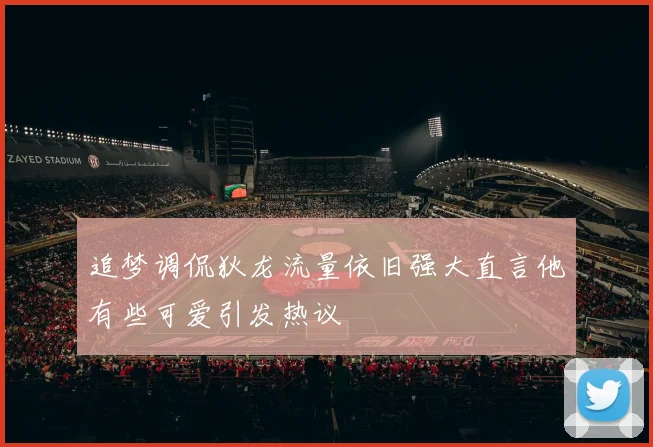 追梦调侃狄龙流量依旧强大直言他有些可爱引发热议