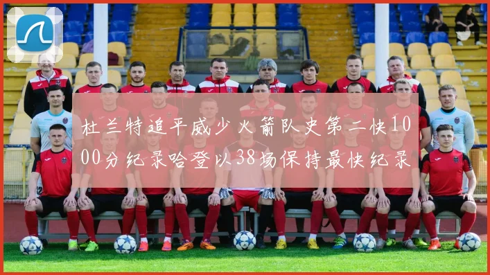 杜兰特追平威少火箭队史第二快1000分纪录哈登以38场保持最快纪录